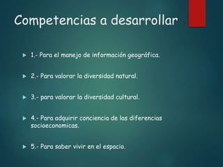 Competencias a desarrollar
 1.- Para el manejo de información geográfica.
 2.- Para valorar la diversidad natural.
 3.- para valorar la diversidad cultural.
 4.- Para adquirir conciencia de las diferencias
socioeconomicas.
 5.- Para saber vivir en el espacio.
 