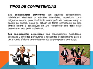 TIPOS DE COMPETENCIAS
Las competencias generales: son aquellos conocimientos,
habilidades, destrezas y actitudes esenciales, requeridas como
exigencia mínima, para el eficiente desempeño de cualquier cargo o
puesto de trabajo. Éstas se aplican de forma permanente en todo
ámbito laboral y constituyen un Eje Transversal que debe estar
presente en todo perfil profesional.
Las competencias específicas: son conocimientos, habilidades,
destrezas y actitudes particulares y requeridas especialmente para el
desempeño eficiente de un determinado cargo o puesto de trabajo.
 