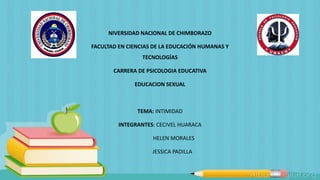 NIVERSIDAD NACIONAL DE CHIMBORAZO
FACULTAD EN CIENCIAS DE LA EDUCACIÓN HUMANAS Y
TECNOLOGÍAS
CARRERA DE PSICOLOGIA EDUCATIVA
EDUCACION SEXUAL
TEMA: INTIMIDAD
INTEGRANTES: CECIVEL HUARACA
HELEN MORALES
JESSICA PADILLA
 