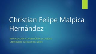 Christian Felipe Malpica
Hernández
INTRODUCCIÓN A LA GESTIÓN DE LA CALIDAD
UNIVERSIDAD CATOLICA DEL NORTE
 