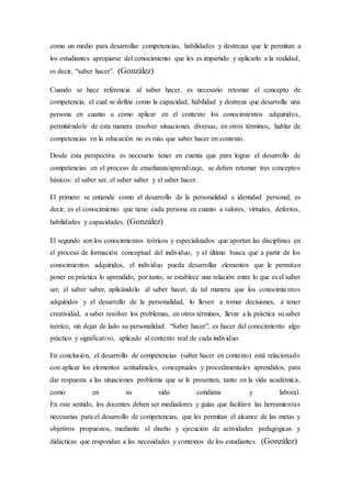 como un medio para desarrollar competencias, habilidades y destrezas que le permitan a
los estudiantes apropiarse del conocimiento que les es impartido y aplicarlo a la realidad,
es decir, “saber hacer”. (González)
Cuando se hace referencia al saber hacer, es necesario retomar el concepto de
competencia, el cual se define como la capacidad, habilidad y destreza que desarrolla una
persona en cuanto a cómo aplicar en el contexto los conocimientos adquiridos,
permitiéndole de esta manera resolver situaciones diversas, en otros términos, hablar de
competencias en la educación no es más que saber hacer en contexto.
Desde esta perspectiva es necesario tener en cuenta que para lograr el desarrollo de
competencias en el proceso de enseñanza/aprendizaje, se deben retomar tres conceptos
básicos: el saber ser, el saber saber y el saber hacer.
El primero se entiende como el desarrollo de la personalidad e identidad personal, es
decir, es el conocimiento que tiene cada persona en cuanto a valores, virtudes, defectos,
habilidades y capacidades. (González)
El segundo son los conocimientos teóricos y especializados que aportan las disciplinas en
el proceso de formación conceptual del individuo, y el último busca que a partir de los
conocimientos adquiridos, el individuo pueda desarrollar elementos que le permitan
poner en práctica lo aprendido, por tanto, se establece una relación entre lo que es el saber
ser, el saber saber, aplicándolo al saber hacer, de tal manera que los conocimientos
adquiridos y el desarrollo de la personalidad, lo lleven a tomar decisiones, a tener
creatividad, a saber resolver los problemas, en otros términos, llevar a la práctica su saber
teórico, sin dejar de lado su personalidad. “Saber hacer”, es hacer del conocimiento algo
práctico y significativo, aplicado al contexto real de cada individuo.
En conclusión, el desarrollo de competencias (saber hacer en contexto) está relacionado
con aplicar los elementos actitudinales, conceptuales y procedimentales aprendidos, para
dar respuesta a las situaciones problema que se le presenten, tanto en la vida académica,
como en su vida cotidiana y laboral.
En este sentido, los docentes deben ser mediadores y guías que faciliten las herramientas
necesarias para el desarrollo de competencias, que les permitan el alcance de las metas y
objetivos propuestos, mediante el diseño y ejecución de actividades pedagógicas y
didácticas que respondan a las necesidades y contextos de los estudiantes. (González)
 
