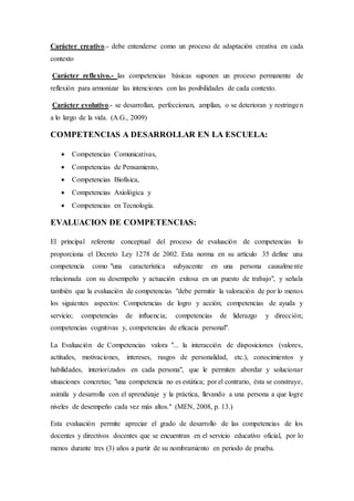 Carácter creativo.- debe entenderse como un proceso de adaptación creativa en cada
contexto
Carácter reflexivo.- las competencias básicas suponen un proceso permanente de
reflexión para armonizar las intenciones con las posibilidades de cada contexto.
Carácter evolutivo.- se desarrollan, perfeccionan, amplían, o se deterioran y restringen
a lo largo de la vida. (A.G., 2009)
COMPETENCIAS A DESARROLLAR EN LA ESCUELA:
 Competencias Comunicativas,
 Competencias de Pensamiento,
 Competencias Biofísica,
 Competencias Axiológica y
 Competencias en Tecnología.
EVALUACION DE COMPETENCIAS:
El principal referente conceptual del proceso de evaluación de competencias lo
proporciona el Decreto Ley 1278 de 2002. Esta norma en su artículo 35 define una
competencia como "una característica subyacente en una persona causalmente
relacionada con su desempeño y actuación exitosa en un puesto de trabajo", y señala
también que la evaluación de competencias "debe permitir la valoración de por lo menos
los siguientes aspectos: Competencias de logro y acción; competencias de ayuda y
servicio; competencias de influencia; competencias de liderazgo y dirección;
competencias cognitivas y, competencias de eficacia personal".
La Evaluación de Competencias valora "... la interacción de disposiciones (valores,
actitudes, motivaciones, intereses, rasgos de personalidad, etc.), conocimientos y
habilidades, interiorizados en cada persona", que le permiten abordar y solucionar
situaciones concretas; "una competencia no es estática; por el contrario, ésta se construye,
asimila y desarrolla con el aprendizaje y la práctica, llevando a una persona a que logre
niveles de desempeño cada vez más altos." (MEN, 2008, p. 13.)
Esta evaluación permite apreciar el grado de desarrollo de las competencias de los
docentes y directivos docentes que se encuentran en el servicio educativo oficial, por lo
menos durante tres (3) años a partir de su nombramiento en periodo de prueba.
 