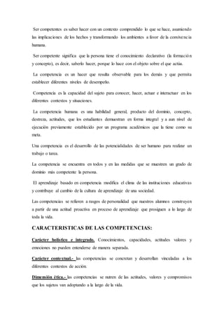 Ser competentes es saber hacer con un contexto comprendido lo que se hace, asumiendo
las implicaciones de los hechos y transformando los ambientes a favor de la convivencia
humana.
Ser competente significa que la persona tiene el conocimiento declarativo (la formación
y concepto), es decir, saberlo hacer, porque lo hace con el objeto sobre el que actúa.
La competencia es un hacer que resulta observable para los demás y que permita
establecer diferentes niveles de desempeño.
Competencia es la capacidad del sujeto para conocer, hacer, actuar e interactuar en los
diferentes contextos y situaciones.
La competencia humana es una habilidad general, producto del dominio, concepto,
destreza, actitudes, que los estudiantes demuestran en forma integral y a aun nivel de
ejecución previamente establecido por un programa académicos que la tiene como su
meta.
Una competencia es el desarrollo de las potencialidades de ser humano para realizar un
trabajo o tarea.
La competencia se encuentra en todos y en las medidas que se muestren un grado de
dominio más competente la persona.
El aprendizaje basado en competencia modifica el clima de las instituciones educativas
y contribuye al cambio de la cultura de aprendizaje de una sociedad.
Las competencias se refieren a rasgos de personalidad que nuestros alumnos construyen
a partir de una actitud proactiva en proceso de aprendizaje que prosiguen a lo largo de
toda la vida.
CARACTERISTICAS DE LAS COMPETENCIAS:
Carácter holístico e integrado. Conocimientos, capacidades, actitudes valores y
emociones no pueden entenderse de manera separada.
Carácter contextual.- las competencias se concretan y desarrollan vinculadas a los
diferentes contextos de acción.
Dimensión ética.- las competencias se nutren de las actitudes, valores y compromisos
que los sujetos van adoptando a la largo de la vida.
 