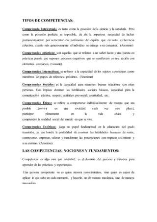 TIPOS DE COMPETENCIAS:
Competencia Intelectual.- es tanto como la posesión de la ciencia y la sabiduría. Pero
como la posesión perfecta es imposible, de ahí la imperiosa necesidad de luchar
permanentemente por acrecentar ese patrimonio del espíritu que, en tanto, es herencia
colectiva, cuanto más generosamente el individuo se entrega a su conquista. (Anonimo)
Competencias prácticas: son aquellas que se refieren a un saber hacer y una puesta en
prácticas puesto que suponen procesos cognitivos que se manifiestan en una acción con
elementos o recursos. (Lassalle)
Competencias Interactivas: se refieren a la capacidad de los sujetos a participar como
miembros de grupos de referencia próximos. (Anonimo)
Competencias Sociales: es la capacidad para mantener buenas relaciones con otras
personas. Esto implica dominar las habilidades sociales básicas, capacidad para la
comunicación efectiva, respeto, actitudes pro social, asertividad, etc.
Competencias Éticas: se refiere a comportarse individualmente de manera que sea
posible convivir en una sociedad cada vez más plural,
participar plenamente en la vida cívica y
comprender la realidad social del mundo en que se vive.
Competencias Estéticas: juega un papel fundamental en la educación del grado
transición, ya que brinda la posibilidad de construir las habilidades humanas de sentir,
conmoverse, expresar, valorar y transformar las percepciones con respecto a sí mismo y
a su entorno. (Anonimo)
LAS COMPETENCIAS, NOCIONES Y FUNDAMENTOS:
Competencia es algo más que habilidad; es el dominio del proceso y métodos para
aprender de las prácticas y experiencias.
Una persona competente no es quien atesora conocimientos, sino quien es capaz de
aplicar lo que sabe en cada momento, y hacerlo, no de manera mecánica, sino de manera
innovadora.
 