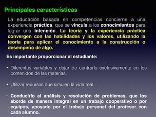 Principales características
La educación basada en competencias concierne a una
experiencia práctica, que se vincula a los conocimientos para
lograr una intención. La teoría y la experiencia práctica
convergen con las habilidades y los valores, utilizando la
teoría para aplicar el conocimiento a la construcción o
desempeño de algo.
Es importante proporcionar al estudiante: 
• Diferentes variables y dejar de centrarlo exclusivamente en los
contenidos de las materias. 
• Utilizar recursos que simulen la vida real. 
• Conducirlo al análisis y resolución de problemas, que los
aborde de manera integral en un trabajo cooperativo o por
equipos, apoyado por el trabajo personal del profesor con
cada alumno.
 