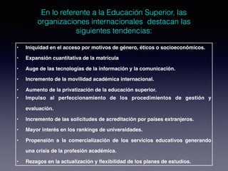 En lo referente a la Educación Superior, las
organizaciones internacionales destacan las
siguientes tendencias:
• Iniquidad en el acceso por motivos de género, éticos o socioeconómicos.
• Expansión cuantitativa de la matrícula
• Auge de las tecnologías de la información y la comunicación.
• Incremento de la movilidad académica internacional.
• Aumento de la privatización de la educación superior.
• Impulso al perfeccionamiento de los procedimientos de gestión y
evaluación.
• Incremento de las solicitudes de acreditación por países extranjeros.
• Mayor interés en los rankings de universidades.
• Propensión a la comercialización de los servicios educativos generando
una crisis de la profesión académica.
• Rezagos en la actualización y flexibilidad de los planes de estudios.
 