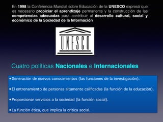 Cuatro políticas Nacionales e Internacionales
•Generación de nuevos conocimientos (las funciones de la investigación).
•El entrenamiento de personas altamente calificadas (la función de la educación).
•Proporcionar servicios a la sociedad (la función social).
•La función ética, que implica la crítica social.
En 1998 la Conferencia Mundial sobre Educación de la UNESCO expresó que
es necesario propiciar el aprendizaje permanente y la construcción de las
competencias adecuadas para contribuir al desarrollo cultural, social y
económico de la Sociedad de la Información
 
