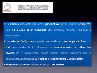 • Un vínculo constante del sector productivo con el sistema educativo,
que no puede estar separado del contexto regional, nacional e
internacional.
• Una educación ligada a las metas nacionales y al sector productivo.
• Unir, por medio de la educación en competencias, los diferentes
niveles de la educación (básico, medio, medio superior) con la
educación superior para que exista una coherencia y articulación.
• Identificar las necesidades del sector productivo.
 