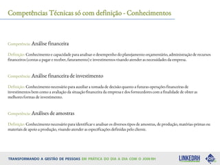 Competências Técnicas só com definição - Conhecimentos
Competência: Análise financeira
Definição: Conhecimento e capacidade para analisar o desempenho do planejamento orçamentário, administração de recursos
financeiros (contas a pagar e receber, faturamento) e investimentos visando atender as necessidades da empresa.
Competência: Análise financeira de investimento
Definição: Conhecimento necessário para auxiliar a tomada de decisão quanto a futuras operações financeiras de
investimentos bem como a avaliação da situação financeira da empresa e dos fornecedores com a finalidade de obter as
melhores formas de investimento.
Competência: Análises de amostras
Definição: Conhecimento necessário para identificar e analisar os diversos tipos de amostras, de produção, matérias-primas ou
materiais de apoio a produção, visando atender as especificações definidas pelo cliente.
 
