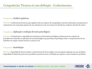 Competências Técnicas só com definição - Conhecimentos
Competência: Análises químicas
Definição: Conhecimento da técnica que engloba todo um conjunto de manipulações e preceitos destinados a proporcionar o
conhecimento da composição química de uma substância ou de uma mistura de substâncias, mediante métodos de rotinas.
Competência: Aplicação e avaliação de testes psicológicos
Definição: Conhecimento e capacidade em interpretar as informações psicológicas resultantes de um conjunto de
procedimentos coletados em aplicações de testes psicológicos que permitam ao psicólogo avaliar o comportamento de um
indivíduo em relação a fatores internos e externos a ele.
Competência: Assimilação
Definição: Capacidade de absorver ideias e conhecimentos de forma rápida, com consequente aplicação em suas atividades.
Capacidade de análise das partes de um problema e posterior síntese e definição dos aspectos a serem tratados no problema.
 