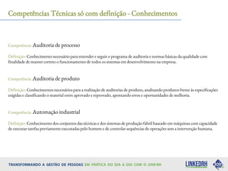 Competências Técnicas só com definição - Conhecimentos
Competência: Auditoria de processo
Definição: Conhecimento necessário para entender e seguir o programa de auditoria e normas básicas da qualidade com
finalidade de manter correto o funcionamento de todos os sistemas em desenvolvimento na empresa.
Competência: Auditoria de produto
Definição: Conhecimentos necessários para a realização de auditorias de produto, analisando produtos frente às especificações
exigidas e classificando o material entre aprovado e reprovado, apontando erros e oportunidades de melhoria.
Competência: Automação industrial
Definição: Conhecimento dos conjuntos das técnicas e dos sistemas de produção fabril baseado em máquinas com capacidade
de executar tarefas previamente executadas pelo homem e de controlar sequências de operações sem a intervenção humana.
 