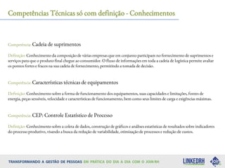 Competências Técnicas só com definição - Conhecimentos
Competência: Cadeia de suprimentos
Definição: Conhecimento da composição de várias empresas que em conjunto participam no fornecimento de suprimentos e
serviços para que o produto final chegue ao consumidor. O fluxo de informações em toda a cadeia de logística permite avaliar
os pontos fortes e fracos na sua cadeia de fornecimento, permitindo a tomada de decisão.
Competência: Características técnicas de equipamentos
Definição: Conhecimento sobre a forma de funcionamento dos equipamentos, suas capacidades e limitações, fontes de
energia, peças sensíveis, velocidade e características de funcionamento, bem como seus limites de carga e exigências máximas.
Competência: CEP: Controle Estatístico de Processo
Definição: Conhecimento sobre a coleta de dados, construção de gráficos e análises estatísticas de resultados sobre indicadores
do processo produtivo, visando a busca da redução de variabilidade, otimização de processos e redução de custos.
 