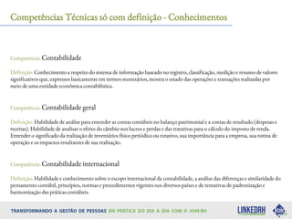 Competências Técnicas só com definição - Conhecimentos
Competência: Contabilidade
Definição: Conhecimento a respeito do sistema de informação baseado no registro, classificação, medição e resumo de valores
significativos que, expressos basicamente em termos monetários, mostra o estado das operações e transações realizadas por
meio de uma entidade econômica contabilística.
Competência: Contabilidade geral
Definição: Habilidade de análise para entender as contas contábeis no balanço patrimonial e a contas de resultado (despesas e
receitas). Habilidade de analisar o efeito do câmbio nos lucros e perdas e das tratativas para o cálculo do imposto de renda.
Entender o significado da realização de inventários físico periódico ou rotativo, sua importância para a empresa, sua rotina de
operação e os impactos resultantes de sua realização.
Competência: Contabilidade internacional
Definição: Habilidade e conhecimento sobre o escopo internacional da contabilidade, a análise das diferenças e similaridade do
pensamento contábil, princípios, normas e procedimentos vigentes nos diversos países e de tentativas de padronização e
harmonização das práticas contábeis.
 
