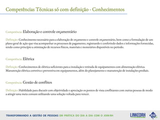Competências Técnicas só com definição - Conhecimentos
Competência: Elaboração e controle orçamentário
Definição: Conhecimento necessário para a elaboração de orçamento e controle orçamentário, bem como a formulação de um
plano geral de ação que visa acompanhar os processos de pagamento, registrando e conferindo dados e informações fornecidas,
tendo como princípio a otimização de recursos físicos, materiais e monetários disponíveis no período.
Competência: Elétrica
Definição: Conhecimentos de elétrica suficientes para a instalação e retirada de equipamentos com alimentação elétrica.
Manutenção elétrica corretiva e preventiva em equipamentos, além do planejamento e manutenção de instalações prediais.
Competência: Gestão de conflitos
Definição: Habilidade para discutir com objetividade e apreciação os pontos de vista conflitantes com outras pessoas de modo
a atingir uma meta comum utilizando uma solução voltada para vencer.
 