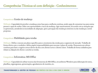 Competências Técnicas só com definição - Conhecimentos
Competência: Gestão de mudança
Definição: Capacidade de perceber a mudança como base para a melhoria contínua, sendo capaz de comunicar isso para outras
pessoas e capaz de avaliar e lidar com oportunidades e riscos da mudança. Agir assertivamente, de acordo com as situações que
se apresentam, atendendo às necessidades de adaptação, após a percepção das mudanças existentes ou das mudanças a serem
propostas.
Competência: Habilidades para vendas
Definição: Define e executa um plano específico para o crescimento das vendas para o segmento de mercado. Trabalha de
forma efetiva com o vendedor e define papéis/responsabilidades para executar o plano de vendas. Demonstra um esforço
contínuo para fazer o negócio crescer dentro da área com clientes novos e clientes-chave. Trabalha de forma cuidadosa para
rebater as objeções do cliente e concluir as vendas.
Competência: Informática: MS Office
Definição: Capacidade de utilizar recursos das ferramentas do MS-Office, em ambiente Windows para elaboração de textos,
planilhas, organogramas, apresentações, agendamento de reuniões, etc.
 