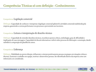 Competências Técnicas só com definição - Conhecimentos
Competência: Legislação comercial
Definição: Capacidade de conhecer e interpretar a legislação comercial aplicável à atividade comercial estabelecida pela
empresa, garantindo a correta performance nos processos e prevenindo uso incorreto.
Competência: Leitura e interpretação de desenho técnico
Definição: Capacidade de entender desenhos técnicos, reconhecer pontos críticos, simbologias, grau de dificuldade e
implicações de suas mensagens. Capacidade de discutir alternativas e inferir sobre processo de fabricação e construção, dando
subsídios à composição de planilha de custos.
Competência: Liderança
Definição: Habilidade em prover direção, influenciar e orientar positivamente pessoas ou grupos em situações críticas e
diversas. Fomentar o trabalho em equipe, motivar e desenvolver pessoas. Ser identificado dentro da empresa como um
referencial a ser considerado.
 