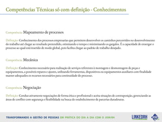 Competências Técnicas só com definição - Conhecimentos
Competência: Mapeamento de processos
Definição: Conhecimento dos processos empresarias que permitem desenvolver os caminhos percorridos no desenvolvimento
do trabalho até chegar ao resultado pretendido, otimizando o tempo e minimizando os gargalos. É a capacidade de enxergar o
processo ao qual está inserido de modo global, pois facilita chegar ao padrão de trabalho desejado.
Competência: Mecânica
Definição: Conhecimento necessário para realização de serviços referentes à montagem e desmontagem de peças e
equipamentos, a possíveis reparos e ajustes, utilizando ferramentas, dispositivos ou equipamentos auxiliares com finalidade
manter adequados os recursos necessários para continuidade do processo.
Competência: Negociação
Definição: Conduz ativamente negociações de forma ética e profissional e aceita situações de contraposição, gerenciando as
áreas de conflito com segurança e flexibilidade na busca do estabelecimento de parcerias duradouras.
 