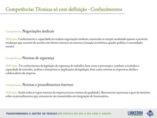 Competências Técnicas só com definição - Conhecimentos
Competência: Negociações sindicais
Definição: Conhecimento e capacidade em realizar negociações sindicais, mantendo-se sempre atualizado quanto a possíveis
mudanças que ocorrem de acordo com fatores internos ou externos (situação econômica, quadro político e necessidades
sociais).
Competência: Normas de segurança
Definição: Ter conhecimento da legislação de segurança do trabalho, bem como a prevenção e combate a incêndios e
capacidade de entender, analisar e interpretar as implicações da legislação, bem como orientar as respectivas chefias e
colaboradores da empresa.
Competência: Normas e procedimentos internos
Definição: Inclui todas as regras internas da empresa (exceto sistema da qualidade). Basicamente representa o grau de domínio
sobre os procedimentos que comumente são transmitidos em integrações de funcionários.
 