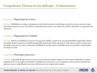 Competências Técnicas só com definição - Conhecimentos
Competência: Organização de eventos
Definição: Habilidade em realizar o planejamento de eventos levando em consideração o porte do evento, contexto em que
será realizado, prazo, recursos, fornecedores e importância do mesmo, com objetivo de atender a demanda e as expectativas dos
solicitantes.
Competência: Organização no Trabalho
Definição: Refere-se à habilidade em manter seu espaço de trabalho e arquivos de sua responsabilidade organizados e limpos,
capacidade de gerir o quanto as atividades programadas tomarão de tempo, seja durante o dia, seja no respeito a prazos mais
estendidos (mensais ou anuais), avalia ainda a habilidade de escolher quais as atividades devem vir primeiro e sua prioridade
em relação as outras.
Competência: Orientação a processos
Definição: Capacidade de agir de forma coerente, em que discurso e prática estejam em consonância e alinhados aos valores
organizacionais. As mensagens transmitidas e atividades são consistentes e, por conseguinte, aceitas, sendo reconhecido por
superiores, pares e subordinados como uma referência, por sua competência e postura.
 