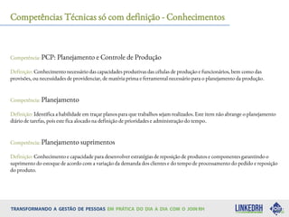Competências Técnicas só com definição - Conhecimentos
Competência: PCP: Planejamento e Controle de Produção
Definição: Conhecimento necessário das capacidades produtivas das células de produção e funcionários, bem como das
provisões, ou necessidades de providenciar, de matéria prima e ferramental necessário para o planejamento da produção.
Competência: Planejamento
Definição: Identifica a habilidade em traçar planos para que trabalhos sejam realizados. Este item não abrange o planejamento
diário de tarefas, pois este fica alocado na definição de prioridades e administração do tempo.
Competência: Planejamento suprimentos
Definição: Conhecimento e capacidade para desenvolver estratégias de reposição de produtos e componentes garantindo o
suprimento do estoque de acordo com a variação da demanda dos clientes e do tempo de processamento do pedido e reposição
do produto.
 