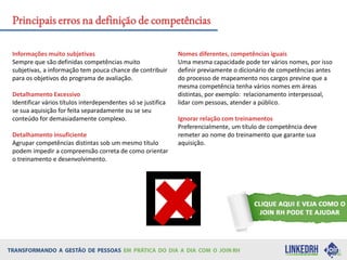 Informações muito subjetivas
Sempre que são definidas competências muito
subjetivas, a informação tem pouca chance de contribuir
para os objetivos do programa de avaliação.
Detalhamento Excessivo
Identificar vários títulos interdependentes só se justifica
se sua aquisição for feita separadamente ou se seu
conteúdo for demasiadamente complexo.
Detalhamento insuficiente
Agrupar competências distintas sob um mesmo título
podem impedir a compreensão correta de como orientar
o treinamento e desenvolvimento.
Nomes diferentes, competências iguais
Uma mesma capacidade pode ter vários nomes, por isso
definir previamente o dicionário de competências antes
do processo de mapeamento nos cargos previne que a
mesma competência tenha vários nomes em áreas
distintas, por exemplo: relacionamento interpessoal,
lidar com pessoas, atender a público.
Ignorar relação com treinamentos
Preferencialmente, um título de competência deve
remeter ao nome do treinamento que garante sua
aquisição.
Principais erros na definição de competências
 
