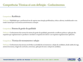 Competências Técnicas só com definição - Conhecimentos
Competência: Resiliência
Definição: Habilidade que o profissional tem de superar uma situação problemática, crítica e adversa, restabelecendo o seu
estado natural que se encontrava anteriormente a situação.
Competência: Sistema de gestão da qualidade
Definição: Conhecimento das normas do sistema de gestão da qualidade, garantindo as melhores práticas e aplicação dos
requisitos que regulamentam os produtos e atendam os requisitos do cliente e aos requisitos regulamentares aplicáveis.
Competência: Técnicas de recrutamento e seleção
Definição: Conhecimento das técnicas envolvidas na atividade de recrutamento e seleção de candidatos, desde análise da vaga,
anúncio da mesma, triagem de currículos, entrevistas, aplicação de testes e seleção do candidato.
 