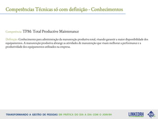 Competências Técnicas só com definição - Conhecimentos
Competência: TPM: Total Productive Maintenance
Definição: Conhecimento para administração da manutenção produtiva total, visando garantir a maior disponibilidade dos
equipamentos. A manutenção produtiva abrange as atividades de manutenção que visam melhorar a performance e a
produtividade dos equipamentos utilizados na empresa.
 