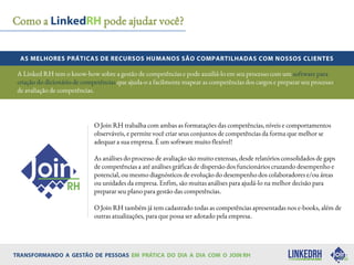 Como a pode ajudar você?
O Join RH trabalha com ambas as formatações das competências, níveis e comportamentos
observáveis, e permite você criar seus conjuntos de competências da forma que melhor se
adequar a sua empresa. É um software muito flexível!
As análises do processo de avaliação são muito extensas, desde relatórios consolidados de gaps
de competências a até análises gráficas de dispersão dos funcionários cruzando desempenho e
potencial, ou mesmo diagnósticos de evolução do desempenho dos colaboradores e/ou áreas
ou unidades da empresa. Enfim, são muitas análises para ajudá-lo na melhor decisão para
preparar seu plano para gestão das competências.
O Join RH também já tem cadastrado todas as competências apresentadas nos e-books, além de
outras atualizações, para que possa ser adotado pela empresa.
A Linked RH tem o know-how sobre a gestão de competências e pode auxiliá-lo em seu processo com um software para
criação do dicionário de competências que ajuda-o a facilmente mapear as competências dos cargos e preparar seu processo
de avaliação de competências.
 
