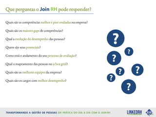 Quais são as competências melhor e pior avaliadas na empresa?
Quais são os maiores gaps de competências?
Qual a evolução do desempenho das pessoas?
Quem são seus potenciais?
Como está o andamento do seu processo de avaliação?
Qual o mapeamento das pessoas no 9 box grid?
Quais são as melhores equipes da empresa?
Quais são os cargos com melhor desempenho?
Que perguntas o pode responder?
 