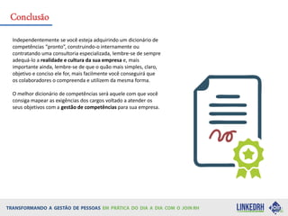 Independentemente se você esteja adquirindo um dicionário de
competências “pronto”, construindo-o internamente ou
contratando uma consultoria especializada, lembre-se de sempre
adequá-lo a realidade e cultura da sua empresa e, mais
importante ainda, lembre-se de que o quão mais simples, claro,
objetivo e conciso ele for, mais facilmente você conseguirá que
os colaboradores o compreenda e utilizem da mesma forma.
O melhor dicionário de competências será aquele com que você
consiga mapear as exigências dos cargos voltado a atender os
seus objetivos com a gestão de competências para sua empresa.
Conclusão
 