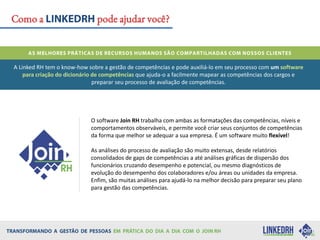 Como a pode ajudar você?
O software Join RH trabalha com ambas as formatações das competências, níveis e
comportamentos observáveis, e permite você criar seus conjuntos de competências
da forma que melhor se adequar a sua empresa. É um software muito flexível!
As análises do processo de avaliação são muito extensas, desde relatórios
consolidados de gaps de competências a até análises gráficas de dispersão dos
funcionários cruzando desempenho e potencial, ou mesmo diagnósticos de
evolução do desempenho dos colaboradores e/ou áreas ou unidades da empresa.
Enfim, são muitas análises para ajudá-lo na melhor decisão para preparar seu plano
para gestão das competências.
A Linked RH tem o know-how sobre a gestão de competências e pode auxiliá-lo em seu processo com um software
para criação do dicionário de competências que ajuda-o a facilmente mapear as competências dos cargos e
preparar seu processo de avaliação de competências.
 
