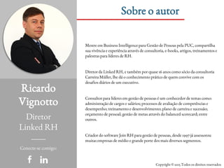 Ricardo
Vignotto
Diretor
Linked RH
Sobre o autor
Conecte-se comigo:
Copyright © 2015 Todos os direitos reservados
Mestre em Business Intelligence para Gestão de Pessoas pela PUC, compartilha
sua vivência e experiência através de consultoria, e-books, artigos, treinamentos e
palestras para líderes de RH.
Diretor da Linked RH, e também por quase 16 anos como sócio da consultoria
Carreira Müller, lhe dá o conhecimento prático de quem convive com os
desafios diários de um executivo.
Consultor para líderes em gestão de pessoas é um conhecedor de temas como:
administração de cargos e salários; processos de avaliação de competências e
desempenho; treinamento e desenvolvimento; plano de carreira e sucessão;
orçamento de pessoal; gestão de metas através do balanced scorecard; entre
outros.
Criador do software Join RH para gestão de pessoas, desde 1997 já assessorou
muitas empresas de médio e grande porte dos mais diversos segmentos.
 