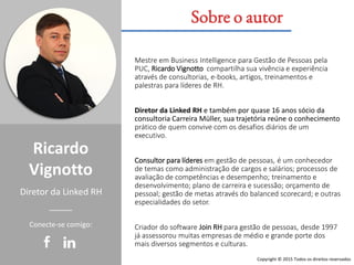Ricardo
Vignotto
Mestre em Business Intelligence para Gestão de Pessoas pela
PUC, Ricardo Vignotto compartilha sua vivência e experiência
através de consultorias, e-books, artigos, treinamentos e
palestras para líderes de RH.
Diretor da Linked RH e também por quase 16 anos sócio da
consultoria Carreira Müller, sua trajetória reúne o conhecimento
prático de quem convive com os desafios diários de um
executivo.
Consultor para líderes em gestão de pessoas, é um conhecedor
de temas como administração de cargos e salários; processos de
avaliação de competências e desempenho; treinamento e
desenvolvimento; plano de carreira e sucessão; orçamento de
pessoal; gestão de metas através do balanced scorecard; e outras
especialidades do setor.
Criador do software Join RH para gestão de pessoas, desde 1997
já assessorou muitas empresas de médio e grande porte dos
mais diversos segmentos e culturas.
Diretor da Linked RH
Sobre o autor
Conecte-se comigo:
Copyright © 2015 Todos os direitos reservados
 