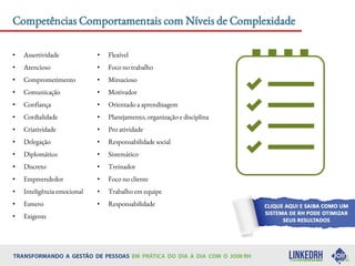 • Assertividade
• Atencioso
• Comprometimento
• Comunicação
• Confiança
• Cordialidade
• Criatividade
• Delegação
• Diplomático
• Discreto
• Empreendedor
• Inteligência emocional
• Esmero
• Exigente
• Flexível
• Foco no trabalho
• Minucioso
• Motivador
• Orientado a aprendizagem
• Planejamento, organização e disciplina
• Pro atividade
• Responsabilidade social
• Sistemático
• Treinador
• Foco no cliente
• Trabalho em equipe
• Responsabilidade
Competências Comportamentais com Níveis de Complexidade
 
