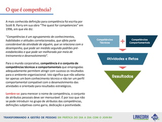 A mais conhecida definição para competência foi escrita por
Scott B. Parry em sua obra “The quest for competencies” em
1996, em que ele diz:
“Competências é um agrupamento de conhecimentos,
habilidades e atitudes correlacionados, que afeta parte
considerável da atividade de alguém, que se relaciona com o
desempenho, que pode ser medido segundo padrões pré-
estabelecidos e que pode ser melhorado por meio de
treinamento e desenvolvimento”.
Para o mundo corporativo, competência é o conjunto de
competências técnicas e comportamentais que empregadas
adequadamente permitem atingir com sucesso os resultados
para o ambiente organizacional. Isto significa que não adianta
ter apenas um bom conhecimento técnico e não ter um perfil
comportamental compatível com o desenvolvimento das
atividades e orientado para resultados estratégicos.
Lembre-se: para merecer o nome de competência, o conjunto
de atributos pessoais deve ser mensurável. É por isso que não
se pode introduzir no grupo de atributos das competências,
definições subjetivas como garra, dedicação e positividade.
O que é competência?
 