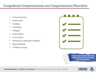 • Comprometimento
• Comunicação
• Confiança
• Criatividade
• Delegação
• Empreendedor
• Foco no cliente
• Planejamento, organização e disciplina
• Responsabilidade
• Trabalho em equipe
Competências Comportamentais com Comportamentos Observáveis
 