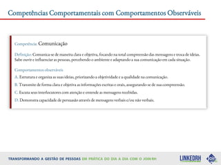 Competências Comportamentais com Comportamentos Observáveis
Competência: Comunicação
Definição: Comunica-se de maneira clara e objetiva, focando na total compreensão das mensagens e troca de ideias.
Sabe ouvir e influenciar as pessoas, percebendo o ambiente e adaptando a sua comunicação em cada situação.
Comportamentos observáveis
A. Estrutura e organiza as suas ideias, priorizando a objetividade e a qualidade na comunicação.
B. Transmite de forma clara e objetiva as informações escritas e orais, assegurando-se de sua compreensão.
C. Escuta seus interlocutores com atenção e entende as mensagens recebidas.
D. Demonstra capacidade de persuasão através de mensagens verbais e/ou não verbais.
 