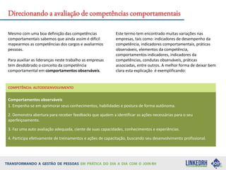 Mesmo com uma boa definição das competências
comportamentais sabemos que ainda assim é difícil
mapearmos as competências dos cargos e avaliarmos
pessoas.
Para auxiliar as lideranças neste trabalho as empresas
tem desdobrado o conceito da competência
comportamental em comportamentos observáveis.
Este termo tem encontrado muitas variações nas
empresas, tais como: indicadores de desempenho da
competência, indicadores comportamentais, práticas
observáveis, elementos da competência,
comportamentos indicadores, indicadores da
competências, condutas observáveis, práticas
associadas, entre outros. A melhor forma de deixar bem
clara esta explicação é exemplificando:
Direcionando a avaliação de competências comportamentais
COMPETÊNCIA: AUTODESENVOLVIMENTO
Comportamentos observáveis
1. Empenha-se em aprimorar seus conhecimentos, habilidades e postura de forma autônoma.
2. Demonstra abertura para receber feedbacks que ajudem a identificar as ações necessárias para o seu
aperfeiçoamento.
3. Faz uma auto avaliação adequada, ciente de suas capacidades, conhecimentos e experiências.
4. Participa efetivamente de treinamentos e ações de capacitação, buscando seu desenvolvimento profissional.
 