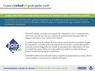 Como a pode ajudar você?
O Join RH trabalha com ambas as formatações das competências, níveis e comportamentos
observáveis, e permite você criar seus conjuntos de competências da forma que melhor se
adequar a sua empresa. É um software muito flexível!
As análises do processo de avaliação são muito extensas, desde relatórios consolidados de gaps
de competências a até análises gráficas de dispersão dos funcionários cruzando desempenho e
potencial, ou mesmo diagnósticos de evolução do desempenho dos colaboradores e/ou áreas
ou unidades da empresa. Enfim, são muitas análises para ajudá-lo na melhor decisão para
preparar seu plano para gestão das competências.
O Join RH também já tem cadastrado todas as competências apresentadas nos e-books, além de
outras atualizações, para que possa ser adotado pela empresa.
A Linked RH tem o know-how sobre a gestão de competências e pode auxiliá-lo em seu processo com um software para
criação do dicionário de competências que ajuda-o a facilmente mapear as competências dos cargos e preparar seu processo
de avaliação de competências.
 