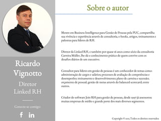 Ricardo
Vignotto
Diretor
Linked RH
Sobre o autor
Conecte-se comigo:
Copyright © 2015 Todos os direitos reservados
Mestre em Business Intelligence para Gestão de Pessoas pela PUC, compartilha
sua vivência e experiência através de consultoria, e-books, artigos, treinamentos e
palestras para líderes de RH.
Diretor da Linked RH, e também por quase 16 anos como sócio da consultoria
Carreira Müller, lhe dá o conhecimento prático de quem convive com os
desafios diários de um executivo.
Consultor para líderes em gestão de pessoas é um conhecedor de temas como:
administração de cargos e salários; processos de avaliação de competências e
desempenho; treinamento e desenvolvimento; plano de carreira e sucessão;
orçamento de pessoal; gestão de metas através do balanced scorecard; entre
outros.
Criador do software Join RH para gestão de pessoas, desde 1997 já assessorou
muitas empresas de médio e grande porte dos mais diversos segmentos.
 