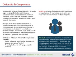 Um dicionário de competências nada mais é do que um
leque de competências bem definidas para
apresentarmos aos gestores (lideranças) como um
“cardápio”, sobre o qual eles “escolherão” aquelas
competências que melhor representam o que o cargo
pretende desenvolver.
A criação de um dicionário de competências da
empresa também tem como objetivo minimizar os
efeitos subjetivos de uma avaliação e uniformizar o
conceito da competência entre os avaliadores.
Recomenda-se que as avaliações sejam realizadas sob
os mesmos critérios e não na interpretação individual
do avaliador a respeito de um certo título.
Cuidados ao utilizar um dicionário de competências
“pronto”:
• Não se fixe apenas nos títulos das competências,
pois eles são apenas “rótulos”.
• Faça adaptações, seja de linguagem, seja de
conteúdo.
Lembre-se: as competências técnicas mais importantes
serão particulares do seu negócio, sendo assim, será
pouco provável você encontrar um dicionário pronto.
Orientação: ao montar seu dicionário de competências
comportamentais tome o cuidado de não incluir como
competência, por exemplo, ética e honestidade, pois
estes valores que sua empresa segue, mas que não faz
sentido indicar como pontos a serem mensurados em
uma avaliação. Você contrataria, ou manteria
empregado, uma pessoa que não é ética ou honesta?
Dicionário de Competências
 