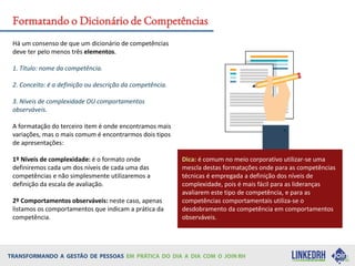 Há um consenso de que um dicionário de competências
deve ter pelo menos três elementos.
1. Título: nome da competência.
2. Conceito: é a definição ou descrição da competência.
3. Níveis de complexidade OU comportamentos
observáveis.
A formatação do terceiro item é onde encontramos mais
variações, mas o mais comum é encontrarmos dois tipos
de apresentações:
1º Níveis de complexidade: é o formato onde
definiremos cada um dos níveis de cada uma das
competências e não simplesmente utilizaremos a
definição da escala de avaliação.
2º Comportamentos observáveis: neste caso, apenas
listamos os comportamentos que indicam a prática da
competência.
Dica: é comum no meio corporativo utilizar-se uma
mescla destas formatações onde para as competências
técnicas é empregada a definição dos níveis de
complexidade, pois é mais fácil para as lideranças
avaliarem este tipo de competência, e para as
competências comportamentais utiliza-se o
desdobramento da competência em comportamentos
observáveis.
Formatando o Dicionário de Competências
 