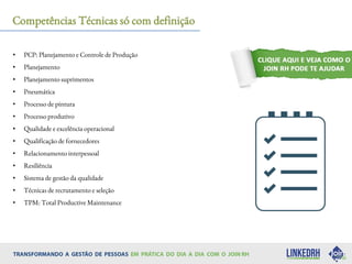 Competências Técnicas só com definição
• PCP: Planejamento e Controle de Produção
• Planejamento
• Planejamento suprimentos
• Pneumática
• Processo de pintura
• Processo produtivo
• Qualidade e excelência operacional
• Qualificação de fornecedores
• Relacionamento interpessoal
• Resiliência
• Sistema de gestão da qualidade
• Técnicas de recrutamento e seleção
• TPM: Total Productive Maintenance
 