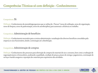 Competências Técnicas só com definição - Conhecimentos
Competência: 5S
Definição: Conhecimento da metodologia japonesa que se utiliza de 5 "Sensos" (senso de utilização, senso de organização,
senso de limpeza, senso de padronização, senso de autodisciplina) para aumentar a eficiência no trabalho.
Competência: Administração de benefícios
Definição: Conhecimento necessário para a correta administração e atualização dos diversos benefícios concedidos pela
empresa os seus funcionários, desde a contratação até a distribuição.
Competência: Administração de compras
Definição: Conhecimento dos processos para efetivação de compras de materiais de uso e consumo, bem como a realização de
negociações junto a fornecedores, analisando a qualidade, condição de preços, prazos de entrega e pagamentos, contratação de
serviços visando assegurar a reposição dos materiais para suprimento das atividades.
 