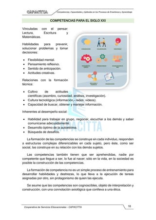Competencias, Capacidades y Aptitudes en los Procesos de Enseñanza y Aprendizaje
Cooperativa de Servicios Educacionales - CAPACITTA 10
COMPETENCIAS PARA EL SIGLO XXI
Vinculadas con el pensar:
Lectura, Escritura y
Matemáticas.
Habilidades para prevenir,
solucionar problemas y tomar
decisiones:
 Flexibilidad mental.
 Pensamiento reflexivo.
 Sentido de anticipación.
 Actitudes creativas.
Relaciones con la formación
técnica:
 Cultivo de actitudes
científicas (asombro, curiosidad, análisis, investigación).
 Cultura tecnológica (información,- redes, videos).
 Capacidad de buscar, obtener y manejar información.
Inherentes al desempeño social:
 Habilidad para trabajar en grupo, negociar, escuchar a los demás y saber
comunicarse adecuadamente.
 Desarrollo óptimo de la autoestima.
 Búsqueda de desafíos.
La formación de las competencias se construye en cada individuo, responden
a estructuras complejas diferenciables en cada sujeto, pero éste, como ser
social, las construye en su relación con los demás sujetos.
Las competencias también tienen que ser aprehendidas, nadie por
competente que llegue a ser, lo fue al nacer; sólo en la vida, en la sociedad es
posible la construcción de las competencias.
La formación de competencia no es un simple proceso de entrenamiento para
desarrollar habilidades y destrezas, lo que lleva a la ejecución de tareas
asignadas por otro, sin protagonismo de quien las ejecuta.
Se asume que las competencias son cognoscibles, objeto de interpretación y
construcción, con una connotación axiológica que conlleva a una ética.
 