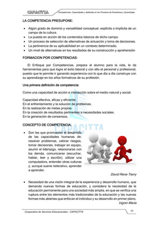 Competencias, Capacidades y Aptitudes en los Procesos de Enseñanza y Aprendizaje
Cooperativa de Servicios Educacionales - CAPACITTA 11
LA COMPETENCIA PRESUPONE:
 Algún grado de dominio y versatilidad conceptual, explícita o implícita de un
campo de la cultura.
 La puesta en acción de los contenidos básicos de dicho campo.
 Un proceso de selección de alternativas de actuación y toma de decisiones.
 La pertinencia de su aplicabilidad en un contexto determinado.
 Un nivel de alternativas en los resultados de su construcción y aprehensión
FORMACION POR COMPETENCIAS:
El Enfoque por Competencias, prepara al alumno para la vida, le da
herramientas para que logre el éxito laboral y con ello el personal y profesional;
puesto que le permite ir ganando experiencia con lo que día a día construye con
su aprendizaje en los años formativos de su profesión.
Una primera definición de competencia:
Como una capacidad de acción e interacción sobre el medio natural y social.
Capacidad efectiva, eficaz y eficiente:
En el enfrentamiento y la solución de problemas.
En la realización de metas propias.
En la creación de resultados pertinentes a necesidades sociales.
En la generación de consensos.
CONCEPTO DE COMPETENCIA:
 Son las que promueven el desarrollo
de las capacidades humanas de:
resolver problemas, valorar riesgos,
tomar decisiones, trabajar en equipo,
asumir el liderazgo, relacionarse con
los demás, comunicarse (escuchar,
hablar, leer y escribir), utilizar una
computadora, entender otras culturas
y, aunque suene reiterativo, aprender
a aprender.
David Rene Tierry
 Necesidad de una visión integral de la experiencia y desarrollo humano, que
demanda nuevas formas de educación, y considera la necesidad de la
educación permanente para una sociedad más amplia, en que se verifica una
ruptura entre los elementos más tradicionales de la educación y las nuevas
formas más abiertas que enfocan el individuo y su desarrollo en primer plano.
Irigoin María
 