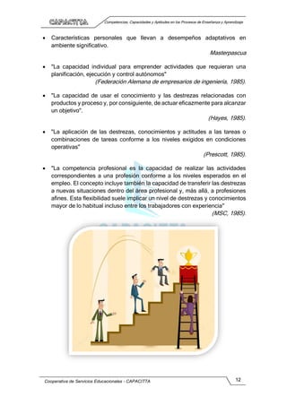 Competencias, Capacidades y Aptitudes en los Procesos de Enseñanza y Aprendizaje
Cooperativa de Servicios Educacionales - CAPACITTA 12
 Características personales que llevan a desempeños adaptativos en
ambiente significativo.
Masterpascua
 "La capacidad individual para emprender actividades que requieran una
planificación, ejecución y control autónomos"
(Federación Alemana de empresarios de ingeniería, 1985).
 "La capacidad de usar el conocimiento y las destrezas relacionadas con
productos y proceso y, por consiguiente, de actuar eficazmente para alcanzar
un objetivo".
(Hayes, 1985).
 "La aplicación de las destrezas, conocimientos y actitudes a las tareas o
combinaciones de tareas conforme a los niveles exigidos en condiciones
operativas"
(Prescott, 1985).
 "La competencia profesional es la capacidad de realizar las actividades
correspondientes a una profesión conforme a los niveles esperados en el
empleo. El concepto incluye también la capacidad de transferir las destrezas
a nuevas situaciones dentro del área profesional y, más allá, a profesiones
afines. Esta flexibilidad suele implicar un nivel de destrezas y conocimientos
mayor de lo habitual incluso entre los trabajadores con experiencia"
(MSC, 1985).
 