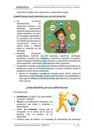Competencias, Capacidades y Aptitudes en los Procesos de Enseñanza y Aprendizaje
Cooperativa de Servicios Educacionales - CAPACITTA 15
valorando el trabajo como medio para su, desarrollo personal.
COMPETENCIAS QUE DESARROLLAN LOS ESTUDIANTES
 Se comunican
eficientemente en
situaciones diversas y con
diferentes interlocutores
utilizando adecuadamente el
código lingüístico, así como
las estrategias apropiadas a
su propósito y los recursos
no verbales que favorecen la
comunicación; asume su
actitud crítica y reflexiva
sobre el contenido de los
mensajes.
 Resuelve situaciones
problemáticas, haciendo uso de destrezas, algoritmos, estrategias
heurísticas, procesos de modelación, mostrando capacidad innovadora,
utiliza el lenguaje matemático para comunicar y argumentar información de
forma pertinente; valorándolo y demostrando orden y precisión.
 Comprende, investiga y aplica los conocimientos científicos para resolver los
problemas a partir de fenómenos naturales y proceso cotidianos desde la
perspectiva de las teorías explicativas.
 Asume su identidad y ciudadanía; formula juicios críticos sobre los
diferentes procesos sociales, tomando posición sobre las posibilidades y
retos que los diversos contextos le brindan para construir su proyecto de
vida y de país.
¿CÓMO DESARROLLAR LAS COMPETENCIAS?
Es Fundamental:
 Identificarlas: ¿Cuáles?, ¿En qué medida?,
¿Cuándo?, ¿Dónde?
 Recurrir a procedimientos docentes y de
evaluación que inciten a utilizarlas y
desarrollarlas.
 Deben ser evaluadas; puesto que la
evaluación es el criterio de lo que se
aprende, sino se evalúan no se
desarrollan.
 Criterios claros de calidad. Los resultados de aprendizaje {de naturaleza
 