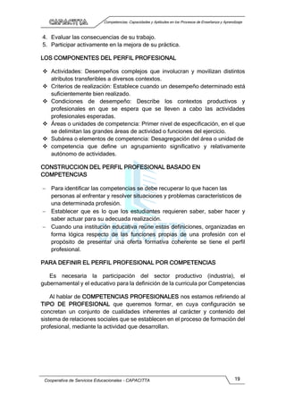 Competencias, Capacidades y Aptitudes en los Procesos de Enseñanza y Aprendizaje
Cooperativa de Servicios Educacionales - CAPACITTA 19
4. Evaluar las consecuencias de su trabajo.
5. Participar activamente en la mejora de su práctica.
LOS COMPONENTES DEL PERFIL PROFESIONAL
 Actividades: Desempeños complejos que involucran y movilizan distintos
atributos transferibles a diversos contextos.
 Criterios de realización: Establece cuando un desempeño determinado está
suficientemente bien realizado.
 Condiciones de desempeño: Describe los contextos productivos y
profesionales en que se espera que se lleven a cabo las actividades
profesionales esperadas.
 Áreas o unidades de competencia: Primer nivel de especificación, en el que
se delimitan las grandes áreas de actividad o funciones del ejercicio.
 Subárea o elementos de competencia: Desagregación del área o unidad de
 competencia que define un agrupamiento significativo y relativamente
autónomo de actividades.
CONSTRUCCION DEL PERFIL PROFESIONAL BASADO EN
COMPETENCIAS
 Para identificar las competencias se debe recuperar lo que hacen las
personas al enfrentar y resolver situaciones y problemas característicos de
una determinada profesión.
 Establecer que es lo que los estudiantes requieren saber, saber hacer y
saber actuar para su adecuada realización.
 Cuando una institución educativa reúne estas definiciones, organizadas en
forma lógica respecto de las funciones propias de una profesión con el
propósito de presentar una oferta formativa coherente se tiene el perfil
profesional.
PARA DEFINIR EL PERFIL PROFESIONAL POR COMPETENCIAS
Es necesaria la participación del sector productivo (industria), el
gubernamental y el educativo para la definición de la curricula por Competencias
Al hablar de COMPETENCIAS PROFESIONALES nos estamos refiriendo al
TIPO DE PROFESIONAL que queremos formar, en cuya configuración se
concretan un conjunto de cualidades inherentes al carácter y contenido del
sistema de relaciones sociales que se establecen en el proceso de formación del
profesional, mediante la actividad que desarrollan.
 