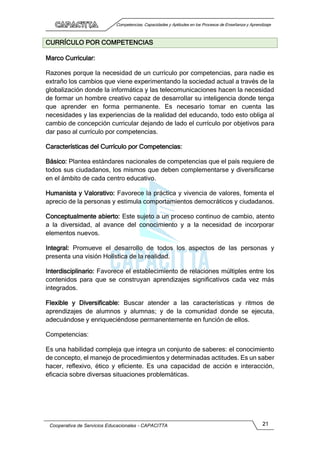Competencias, Capacidades y Aptitudes en los Procesos de Enseñanza y Aprendizaje
Cooperativa de Servicios Educacionales - CAPACITTA 21
CURRÍCULO POR COMPETENCIAS
Marco Curricular:
Razones porque la necesidad de un currículo por competencias, para nadie es
extraño los cambios que viene experimentando la sociedad actual a través de la
globalización donde la informática y las telecomunicaciones hacen la necesidad
de formar un hombre creativo capaz de desarrollar su inteligencia donde tenga
que aprender en forma permanente. Es necesario tomar en cuenta las
necesidades y las experiencias de la realidad del educando, todo esto obliga al
cambio de concepción curricular dejando de lado el currículo por objetivos para
dar paso al currículo por competencias.
Características del Currículo por Competencias:
Básico: Plantea estándares nacionales de competencias que el país requiere de
todos sus ciudadanos, los mismos que deben complementarse y diversificarse
en el ámbito de cada centro educativo.
Humanista y Valorativo: Favorece la práctica y vivencia de valores, fomenta el
aprecio de la personas y estimula comportamientos democráticos y ciudadanos.
Conceptualmente abierto: Este sujeto a un proceso continuo de cambio, atento
a la diversidad, al avance del conocimiento y a la necesidad de incorporar
elementos nuevos.
Integral: Promueve el desarrollo de todos los aspectos de las personas y
presenta una visión Holística de la realidad.
Interdisciplinario: Favorece el establecimiento de relaciones múltiples entre los
contenidos para que se construyan aprendizajes significativos cada vez más
integrados.
Flexible y Diversificable: Buscar atender a las características y ritmos de
aprendizajes de alumnos y alumnas; y de la comunidad donde se ejecuta,
adecuándose y enriqueciéndose permanentemente en función de ellos.
Competencias:
Es una habilidad compleja que integra un conjunto de saberes: el conocimiento
de concepto, el manejo de procedimientos y determinadas actitudes. Es un saber
hacer, reflexivo, ético y eficiente. Es una capacidad de acción e interacción,
eficacia sobre diversas situaciones problemáticas.
 